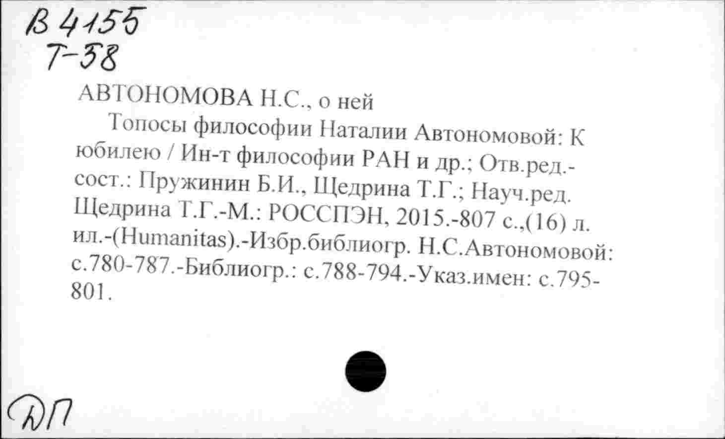 ﻿АВТОНОМОВА Н.С.. о ней
Топосы философии Наталии Автономовой: К юбилею / Ин-т философии РАН и др.; Отв.ред.-сост.: Пружинин Б.И., Щедрина Т.Г.; Науч.ред. Щедрина Т.Г.-М.: РОССПЭН, 2015.-807 с.,( 16) л. ил.-(Нитапйа5).-Избр.библиогр. Н.С.Автономовой: с.780-787.-Библиогр.: с.788-794.-Указ.имен: с.795-801.